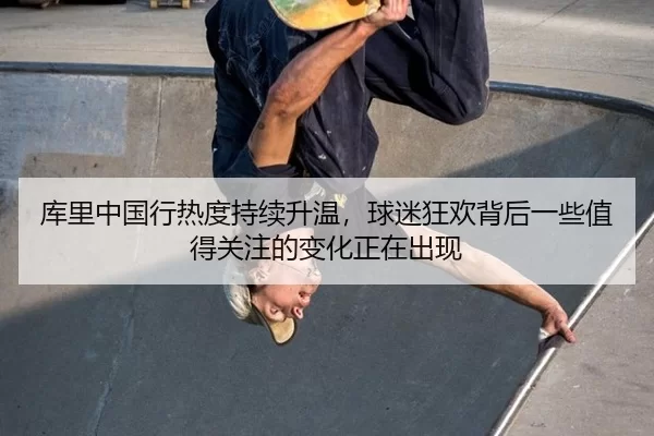 库里中国行热度持续升温，球迷狂欢背后一些值得关注的变化正在出现