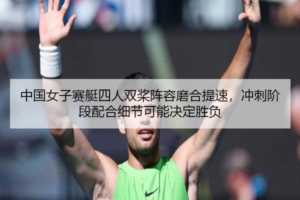 中国女子赛艇四人双桨阵容磨合提速，冲刺阶段配合细节可能决定胜负